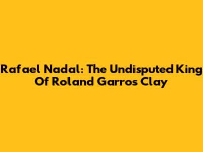 Rafael Nadal: The Undisputed King Of Roland Garros Clay