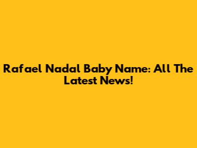 Rafael Nadal Baby Name: All The Latest News!