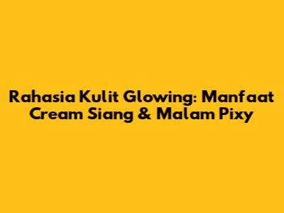 Rahasia Kulit Glowing: Manfaat Cream Siang & Malam Pixy