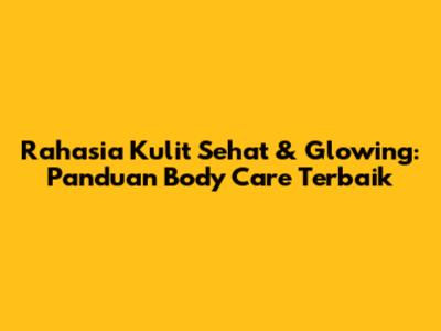 Rahasia Kulit Sehat & Glowing: Panduan Body Care Terbaik