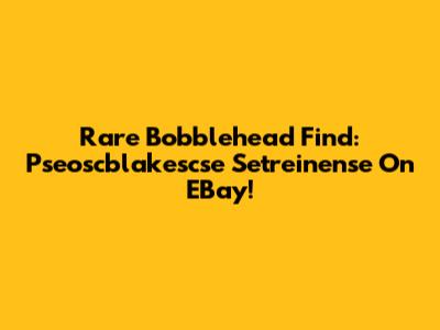 Rare Bobblehead Find: Pseoscblakescse Setreinense On EBay!