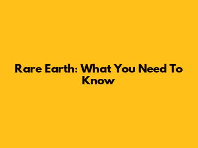 Rare Earth: What You Need To Know
