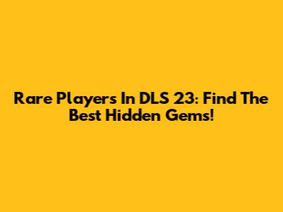 Rare Players In DLS 23: Find The Best Hidden Gems!