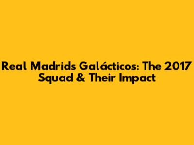 Real Madrid's Galácticos: The 2017 Squad & Their Impact