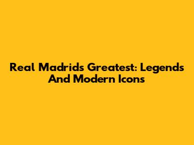 Real Madrid's Greatest: Legends And Modern Icons