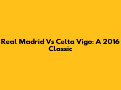 Real Madrid Vs Celta Vigo: A 2016 Classic