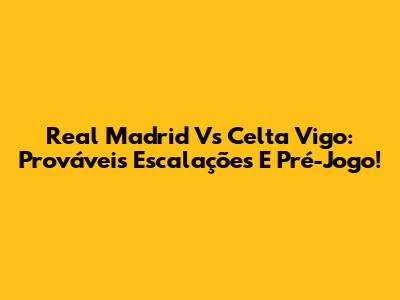Real Madrid Vs Celta Vigo: Prováveis Escalações E Pré-Jogo!