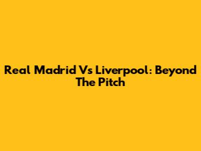 Real Madrid Vs Liverpool: Beyond The Pitch