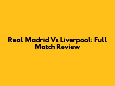 Real Madrid Vs Liverpool: Full Match Review