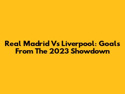 Real Madrid Vs Liverpool: Goals From The 2023 Showdown