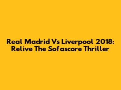 Real Madrid Vs Liverpool 2018: Relive The Sofascore Thriller