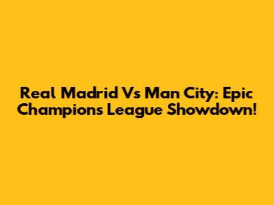 Real Madrid Vs Man City: Epic Champions League Showdown!