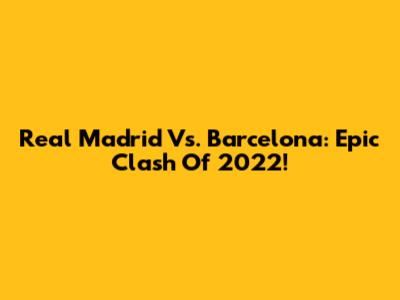 Real Madrid Vs. Barcelona: Epic Clash Of 2022!