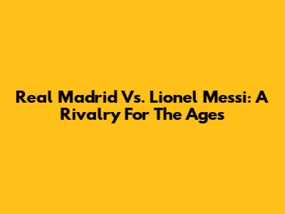 Real Madrid Vs. Lionel Messi: A Rivalry For The Ages