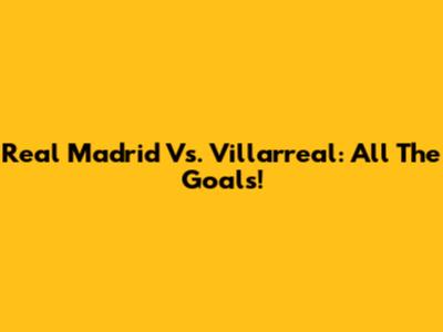 Real Madrid Vs. Villarreal: All The Goals!