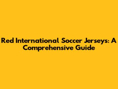 Red International Soccer Jerseys: A Comprehensive Guide