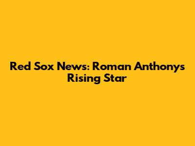 Red Sox News: Roman Anthony's Rising Star