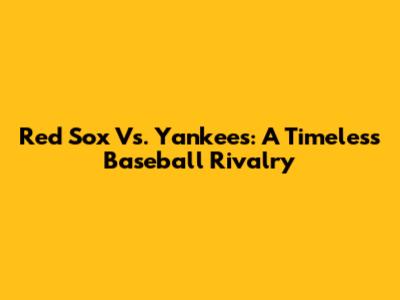 Red Sox Vs. Yankees: A Timeless Baseball Rivalry