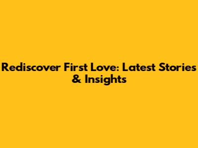 Rediscover First Love: Latest Stories & Insights