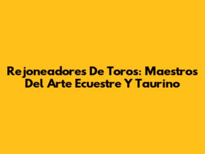 Rejoneadores De Toros: Maestros Del Arte Ecuestre Y Taurino