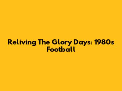 Reliving The Glory Days: 1980s Football