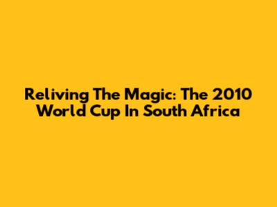 Reliving The Magic: The 2010 World Cup In South Africa