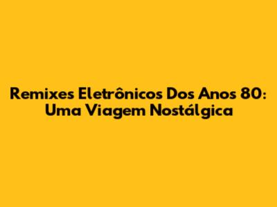 Remixes Eletrônicos Dos Anos 80: Uma Viagem Nostálgica
