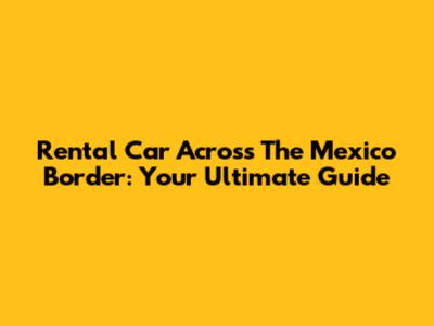 Rental Car Across The Mexico Border: Your Ultimate Guide