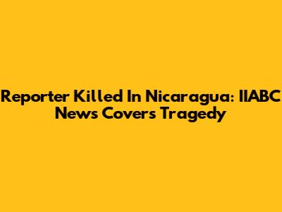 Reporter Killed In Nicaragua: IIABC News Covers Tragedy