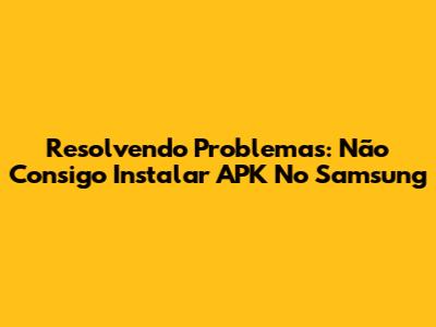 Resolvendo Problemas: Não Consigo Instalar APK No Samsung
