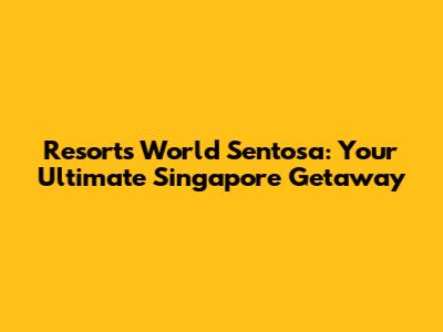 Resorts World Sentosa: Your Ultimate Singapore Getaway