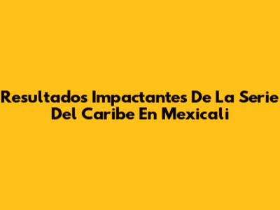 Resultados Impactantes De La Serie Del Caribe En Mexicali