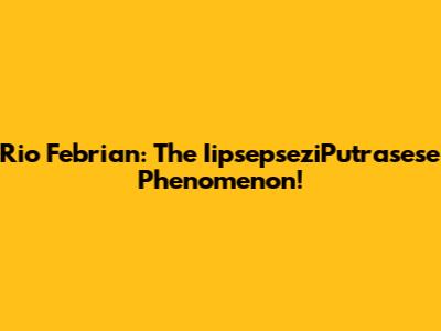 Rio Febrian: The IipsepseziPutrasese Phenomenon!