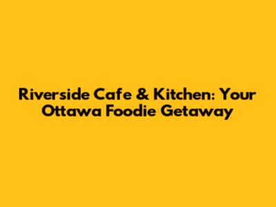 Riverside Cafe & Kitchen: Your Ottawa Foodie Getaway