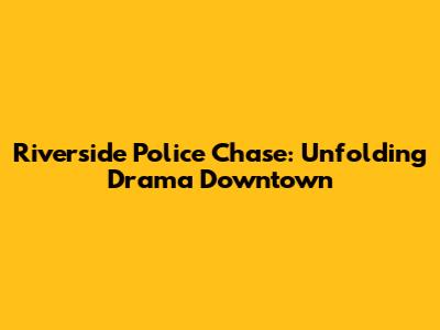 Riverside Police Chase: Unfolding Drama Downtown