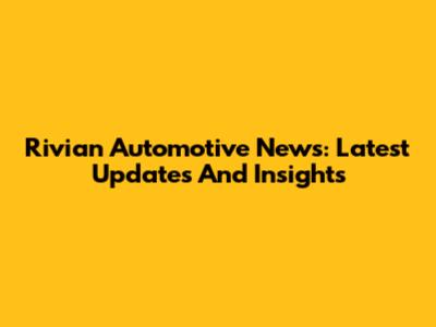 Rivian Automotive News: Latest Updates And Insights