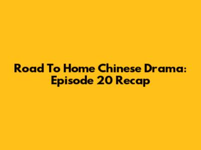 Road To Home Chinese Drama: Episode 20 Recap