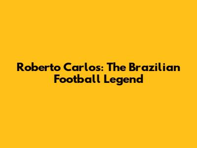Roberto Carlos: The Brazilian Football Legend