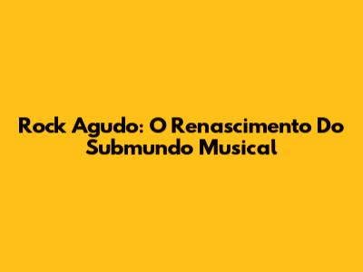 Rock Agudo: O Renascimento Do Submundo Musical