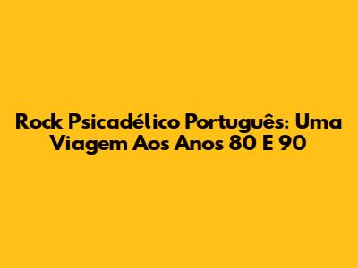 Rock Psicadélico Português: Uma Viagem Aos Anos 80 E 90