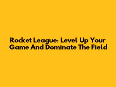 Rocket League: Level Up Your Game And Dominate The Field