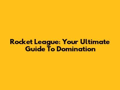 Rocket League: Your Ultimate Guide To Domination