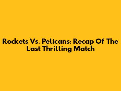 Rockets Vs. Pelicans: Recap Of The Last Thrilling Match