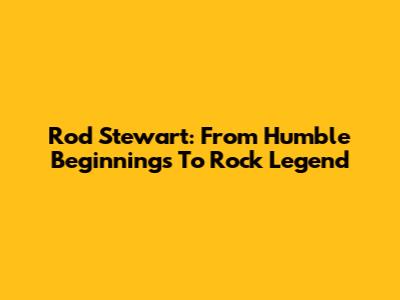 Rod Stewart: From Humble Beginnings To Rock Legend