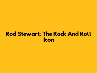 Rod Stewart: The Rock And Roll Icon