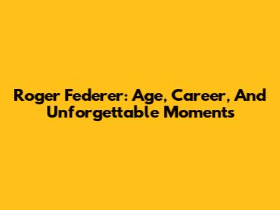 Roger Federer: Age, Career, And Unforgettable Moments
