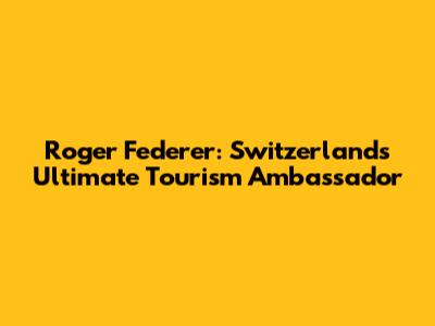 Roger Federer: Switzerland's Ultimate Tourism Ambassador