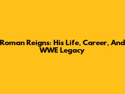 Roman Reigns: His Life, Career, And WWE Legacy