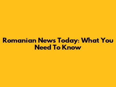 Romanian News Today: What You Need To Know