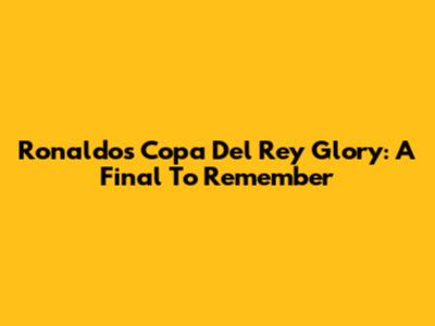 Ronaldo's Copa Del Rey Glory: A Final To Remember